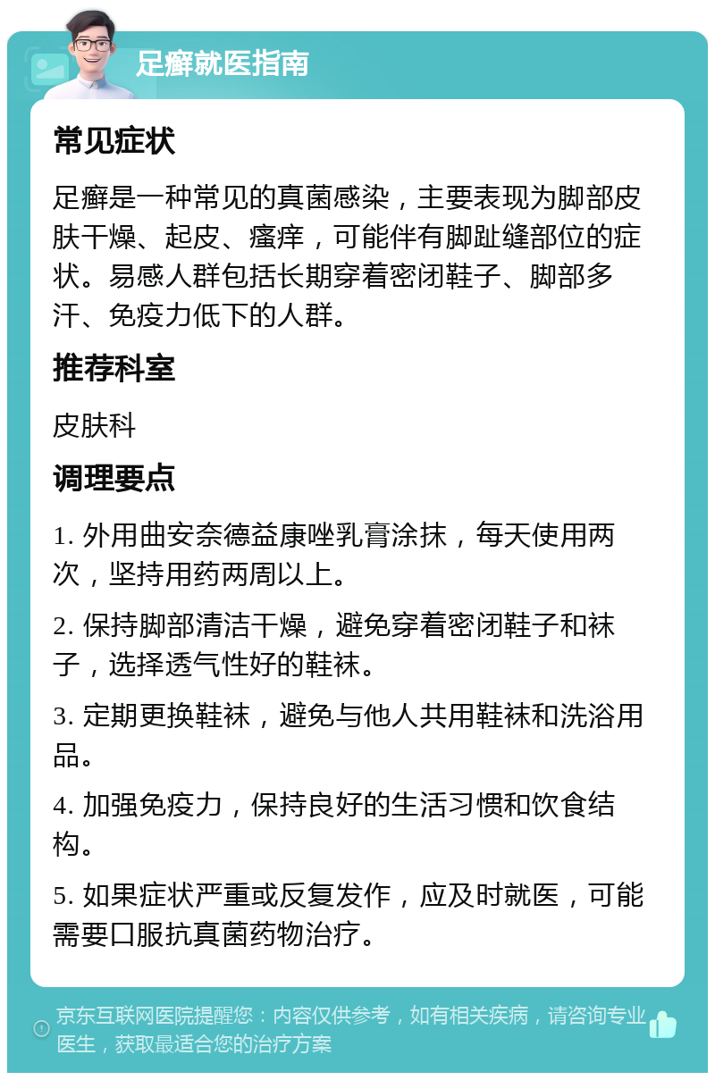 足癣就医指南 常见症状 足癣是一种常见的真菌感染，主要表现为脚部皮肤干燥、起皮、瘙痒，可能伴有脚趾缝部位的症状。易感人群包括长期穿着密闭鞋子、脚部多汗、免疫力低下的人群。 推荐科室 皮肤科 调理要点 1. 外用曲安奈德益康唑乳膏涂抹，每天使用两次，坚持用药两周以上。 2. 保持脚部清洁干燥，避免穿着密闭鞋子和袜子，选择透气性好的鞋袜。 3. 定期更换鞋袜，避免与他人共用鞋袜和洗浴用品。 4. 加强免疫力，保持良好的生活习惯和饮食结构。 5. 如果症状严重或反复发作，应及时就医，可能需要口服抗真菌药物治疗。