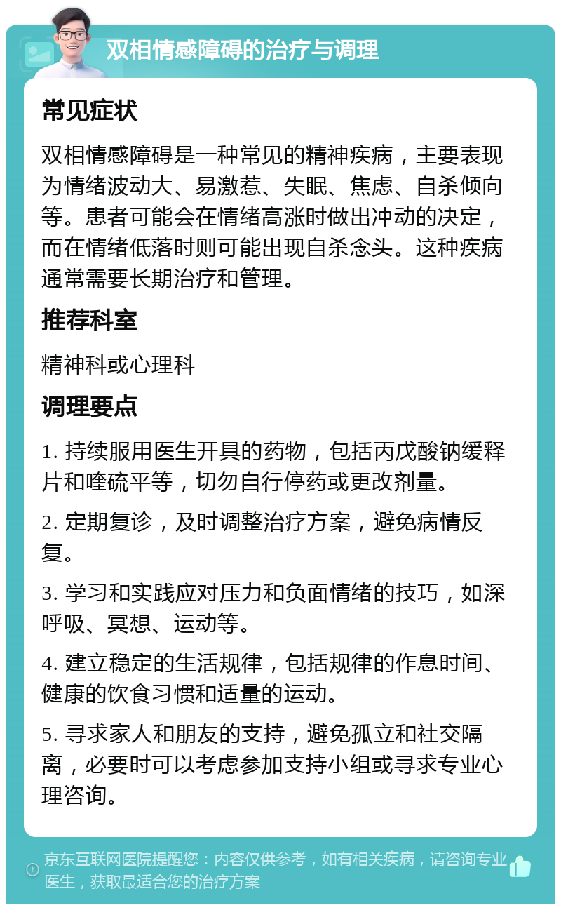 双相情感障碍的治疗与调理 常见症状 双相情感障碍是一种常见的精神疾病，主要表现为情绪波动大、易激惹、失眠、焦虑、自杀倾向等。患者可能会在情绪高涨时做出冲动的决定，而在情绪低落时则可能出现自杀念头。这种疾病通常需要长期治疗和管理。 推荐科室 精神科或心理科 调理要点 1. 持续服用医生开具的药物，包括丙戊酸钠缓释片和喹硫平等，切勿自行停药或更改剂量。 2. 定期复诊，及时调整治疗方案，避免病情反复。 3. 学习和实践应对压力和负面情绪的技巧，如深呼吸、冥想、运动等。 4. 建立稳定的生活规律，包括规律的作息时间、健康的饮食习惯和适量的运动。 5. 寻求家人和朋友的支持，避免孤立和社交隔离，必要时可以考虑参加支持小组或寻求专业心理咨询。