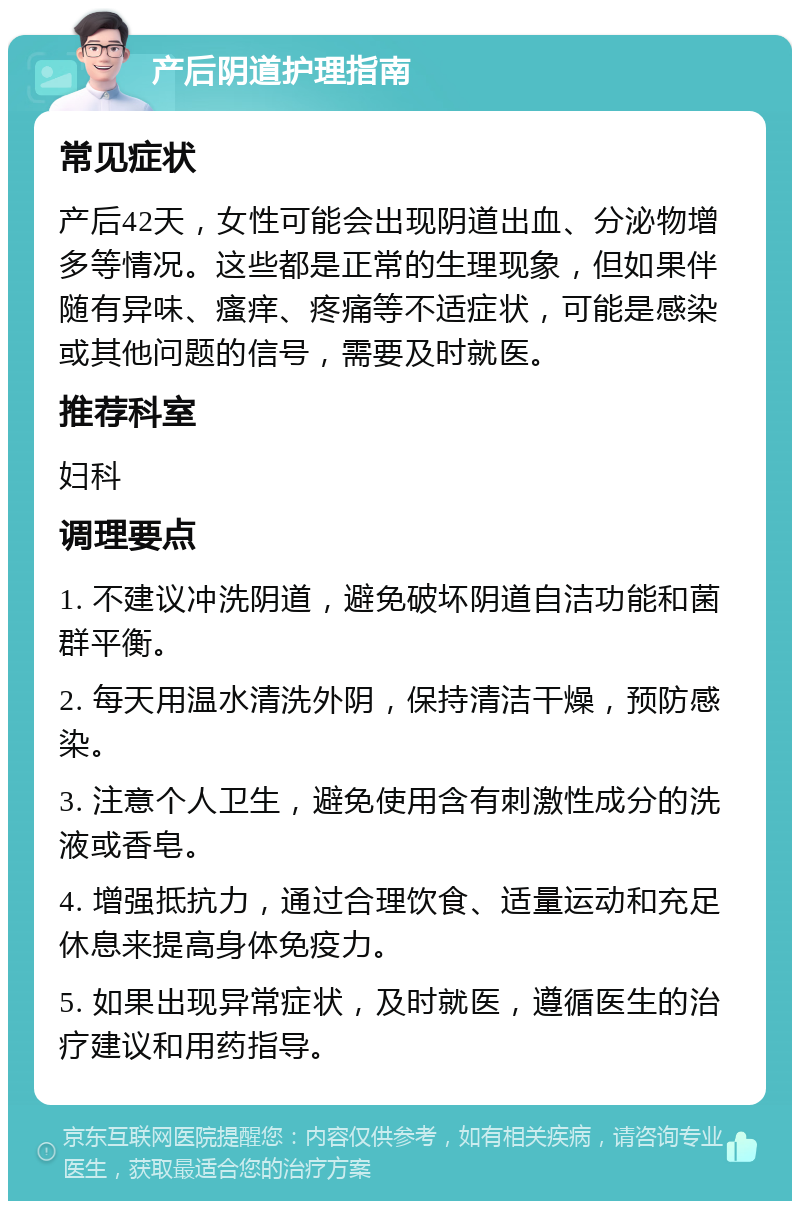 产后阴道护理指南 常见症状 产后42天，女性可能会出现阴道出血、分泌物增多等情况。这些都是正常的生理现象，但如果伴随有异味、瘙痒、疼痛等不适症状，可能是感染或其他问题的信号，需要及时就医。 推荐科室 妇科 调理要点 1. 不建议冲洗阴道，避免破坏阴道自洁功能和菌群平衡。 2. 每天用温水清洗外阴，保持清洁干燥，预防感染。 3. 注意个人卫生，避免使用含有刺激性成分的洗液或香皂。 4. 增强抵抗力，通过合理饮食、适量运动和充足休息来提高身体免疫力。 5. 如果出现异常症状，及时就医，遵循医生的治疗建议和用药指导。