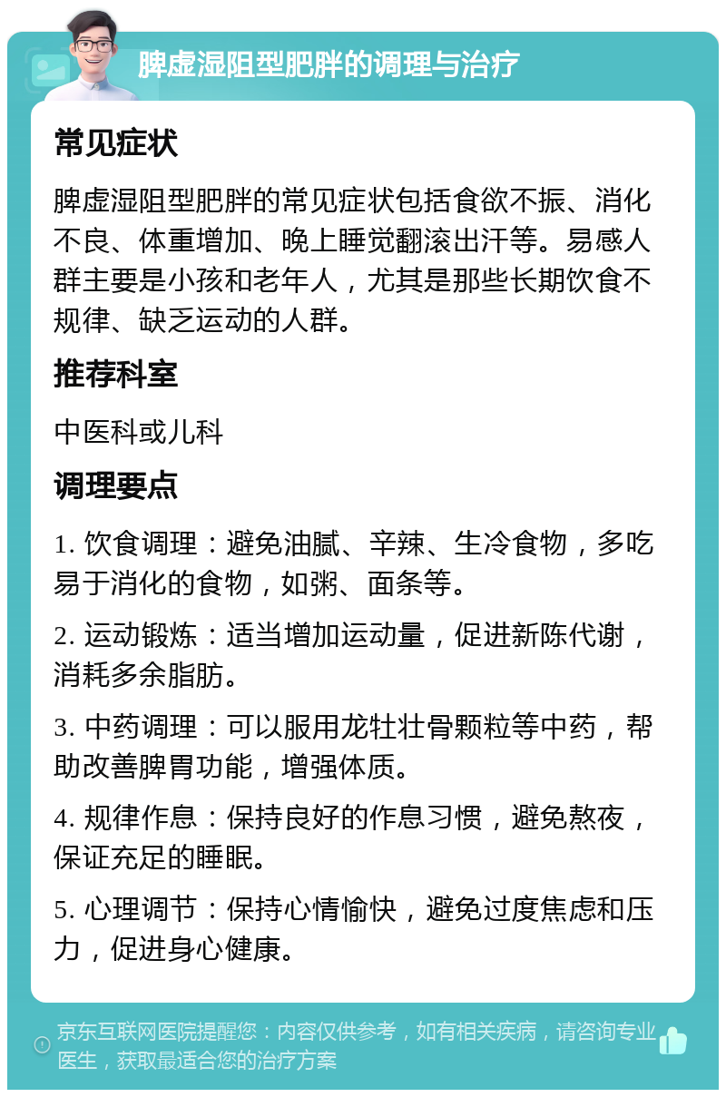 脾虚湿阻型肥胖的调理与治疗 常见症状 脾虚湿阻型肥胖的常见症状包括食欲不振、消化不良、体重增加、晚上睡觉翻滚出汗等。易感人群主要是小孩和老年人，尤其是那些长期饮食不规律、缺乏运动的人群。 推荐科室 中医科或儿科 调理要点 1. 饮食调理：避免油腻、辛辣、生冷食物，多吃易于消化的食物，如粥、面条等。 2. 运动锻炼：适当增加运动量，促进新陈代谢，消耗多余脂肪。 3. 中药调理：可以服用龙牡壮骨颗粒等中药，帮助改善脾胃功能，增强体质。 4. 规律作息：保持良好的作息习惯，避免熬夜，保证充足的睡眠。 5. 心理调节：保持心情愉快，避免过度焦虑和压力，促进身心健康。