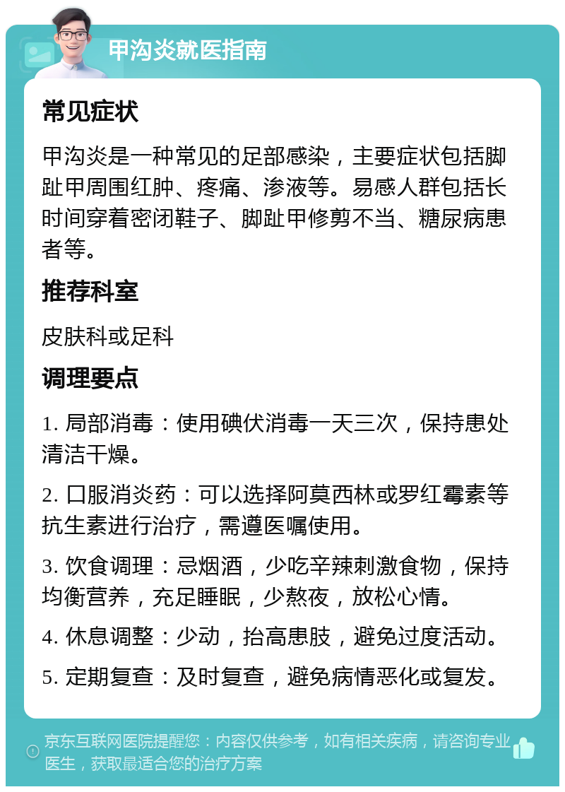 甲沟炎就医指南 常见症状 甲沟炎是一种常见的足部感染，主要症状包括脚趾甲周围红肿、疼痛、渗液等。易感人群包括长时间穿着密闭鞋子、脚趾甲修剪不当、糖尿病患者等。 推荐科室 皮肤科或足科 调理要点 1. 局部消毒：使用碘伏消毒一天三次，保持患处清洁干燥。 2. 口服消炎药：可以选择阿莫西林或罗红霉素等抗生素进行治疗，需遵医嘱使用。 3. 饮食调理：忌烟酒，少吃辛辣刺激食物，保持均衡营养，充足睡眠，少熬夜，放松心情。 4. 休息调整：少动，抬高患肢，避免过度活动。 5. 定期复查：及时复查，避免病情恶化或复发。