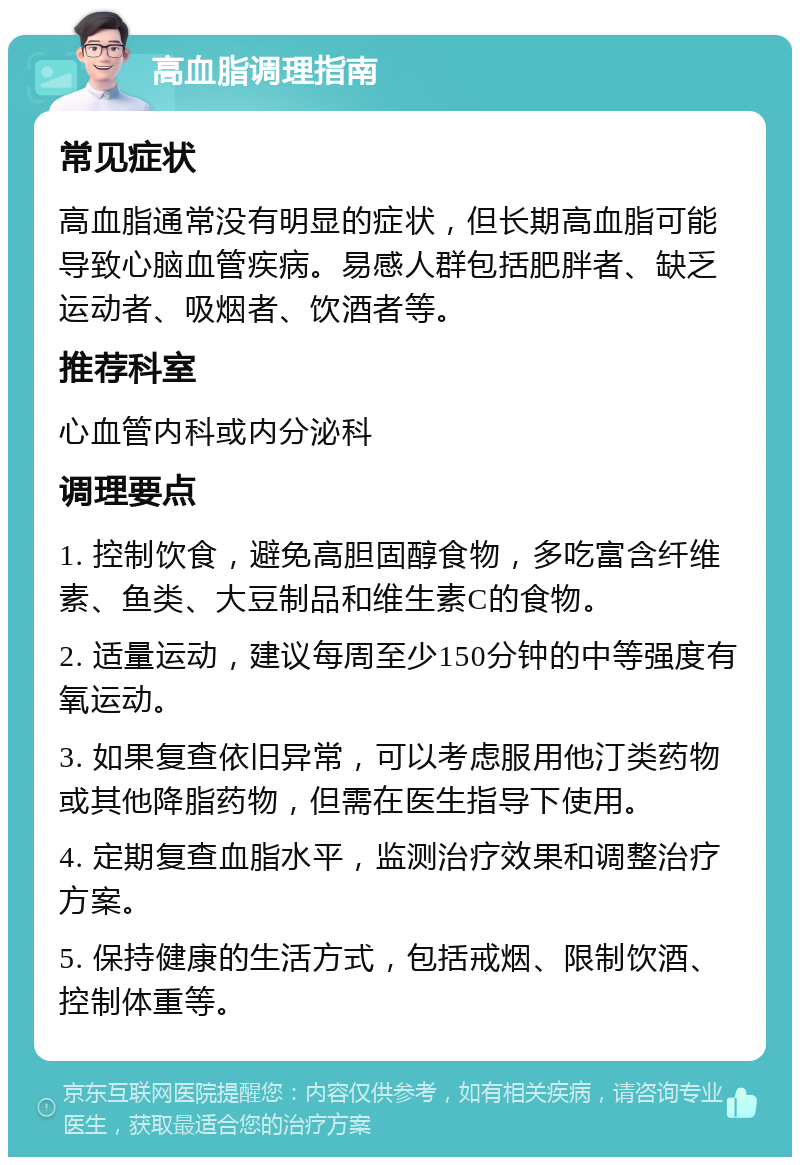 高血脂调理指南 常见症状 高血脂通常没有明显的症状，但长期高血脂可能导致心脑血管疾病。易感人群包括肥胖者、缺乏运动者、吸烟者、饮酒者等。 推荐科室 心血管内科或内分泌科 调理要点 1. 控制饮食，避免高胆固醇食物，多吃富含纤维素、鱼类、大豆制品和维生素C的食物。 2. 适量运动，建议每周至少150分钟的中等强度有氧运动。 3. 如果复查依旧异常，可以考虑服用他汀类药物或其他降脂药物，但需在医生指导下使用。 4. 定期复查血脂水平，监测治疗效果和调整治疗方案。 5. 保持健康的生活方式，包括戒烟、限制饮酒、控制体重等。