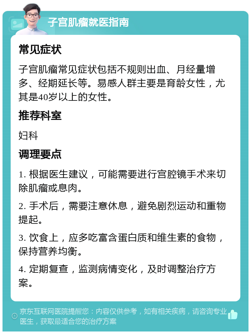 子宫肌瘤就医指南 常见症状 子宫肌瘤常见症状包括不规则出血、月经量增多、经期延长等。易感人群主要是育龄女性，尤其是40岁以上的女性。 推荐科室 妇科 调理要点 1. 根据医生建议，可能需要进行宫腔镜手术来切除肌瘤或息肉。 2. 手术后，需要注意休息，避免剧烈运动和重物提起。 3. 饮食上，应多吃富含蛋白质和维生素的食物，保持营养均衡。 4. 定期复查，监测病情变化，及时调整治疗方案。