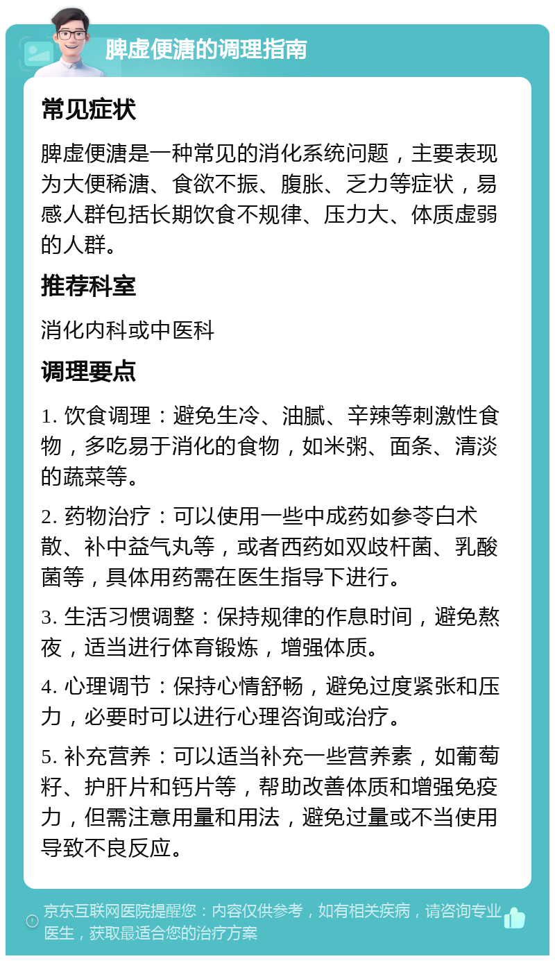 脾虚便溏的调理指南 常见症状 脾虚便溏是一种常见的消化系统问题，主要表现为大便稀溏、食欲不振、腹胀、乏力等症状，易感人群包括长期饮食不规律、压力大、体质虚弱的人群。 推荐科室 消化内科或中医科 调理要点 1. 饮食调理：避免生冷、油腻、辛辣等刺激性食物，多吃易于消化的食物，如米粥、面条、清淡的蔬菜等。 2. 药物治疗：可以使用一些中成药如参苓白术散、补中益气丸等，或者西药如双歧杆菌、乳酸菌等，具体用药需在医生指导下进行。 3. 生活习惯调整：保持规律的作息时间，避免熬夜，适当进行体育锻炼，增强体质。 4. 心理调节：保持心情舒畅，避免过度紧张和压力，必要时可以进行心理咨询或治疗。 5. 补充营养：可以适当补充一些营养素，如葡萄籽、护肝片和钙片等，帮助改善体质和增强免疫力，但需注意用量和用法，避免过量或不当使用导致不良反应。