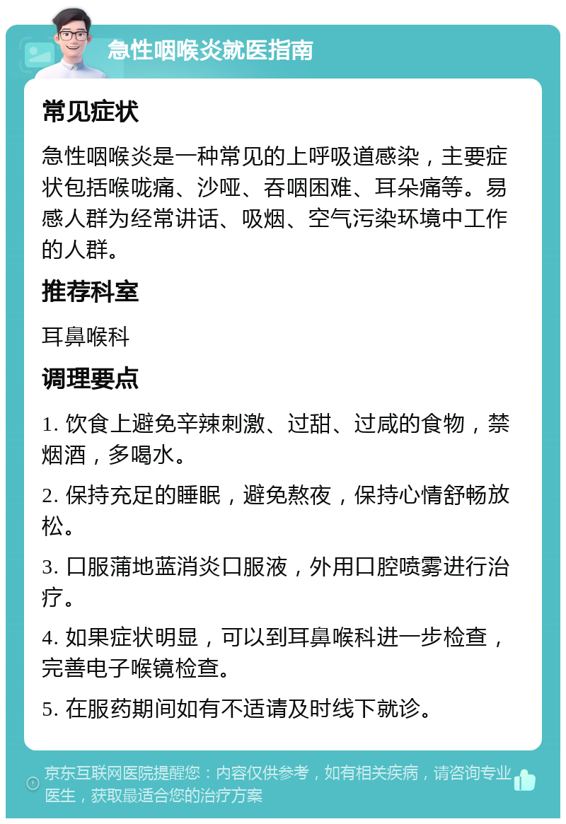 急性咽喉炎就医指南 常见症状 急性咽喉炎是一种常见的上呼吸道感染，主要症状包括喉咙痛、沙哑、吞咽困难、耳朵痛等。易感人群为经常讲话、吸烟、空气污染环境中工作的人群。 推荐科室 耳鼻喉科 调理要点 1. 饮食上避免辛辣刺激、过甜、过咸的食物，禁烟酒，多喝水。 2. 保持充足的睡眠，避免熬夜，保持心情舒畅放松。 3. 口服蒲地蓝消炎口服液，外用口腔喷雾进行治疗。 4. 如果症状明显，可以到耳鼻喉科进一步检查，完善电子喉镜检查。 5. 在服药期间如有不适请及时线下就诊。