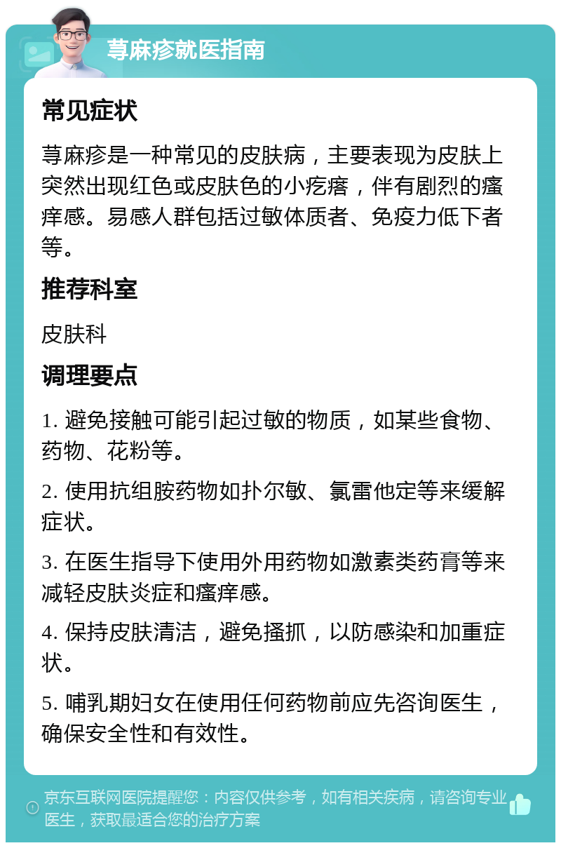 荨麻疹就医指南 常见症状 荨麻疹是一种常见的皮肤病，主要表现为皮肤上突然出现红色或皮肤色的小疙瘩，伴有剧烈的瘙痒感。易感人群包括过敏体质者、免疫力低下者等。 推荐科室 皮肤科 调理要点 1. 避免接触可能引起过敏的物质，如某些食物、药物、花粉等。 2. 使用抗组胺药物如扑尔敏、氯雷他定等来缓解症状。 3. 在医生指导下使用外用药物如激素类药膏等来减轻皮肤炎症和瘙痒感。 4. 保持皮肤清洁，避免搔抓，以防感染和加重症状。 5. 哺乳期妇女在使用任何药物前应先咨询医生，确保安全性和有效性。