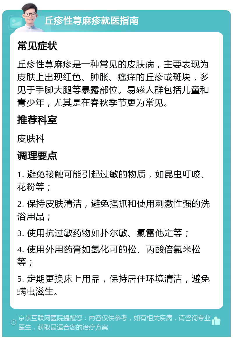 丘疹性荨麻疹就医指南 常见症状 丘疹性荨麻疹是一种常见的皮肤病，主要表现为皮肤上出现红色、肿胀、瘙痒的丘疹或斑块，多见于手脚大腿等暴露部位。易感人群包括儿童和青少年，尤其是在春秋季节更为常见。 推荐科室 皮肤科 调理要点 1. 避免接触可能引起过敏的物质，如昆虫叮咬、花粉等； 2. 保持皮肤清洁，避免搔抓和使用刺激性强的洗浴用品； 3. 使用抗过敏药物如扑尔敏、氯雷他定等； 4. 使用外用药膏如氢化可的松、丙酸倍氯米松等； 5. 定期更换床上用品，保持居住环境清洁，避免螨虫滋生。