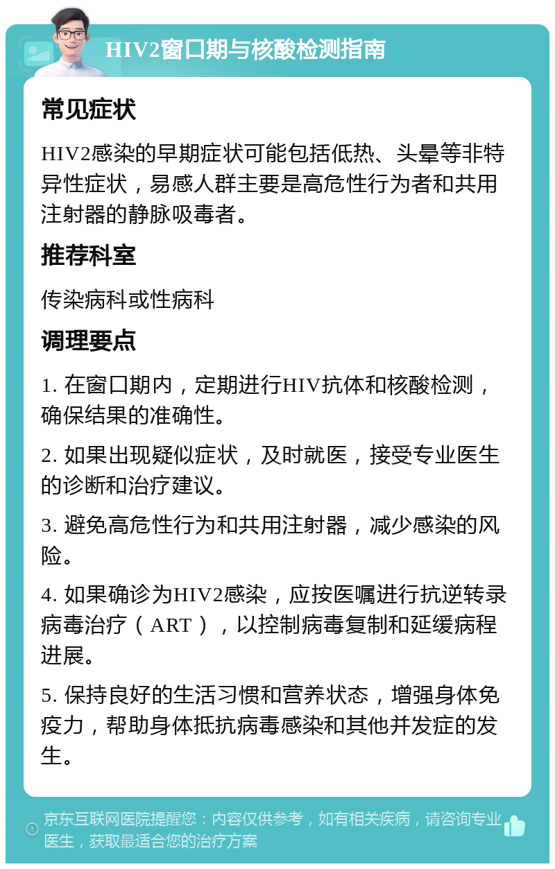 HIV2窗口期与核酸检测指南 常见症状 HIV2感染的早期症状可能包括低热、头晕等非特异性症状，易感人群主要是高危性行为者和共用注射器的静脉吸毒者。 推荐科室 传染病科或性病科 调理要点 1. 在窗口期内，定期进行HIV抗体和核酸检测，确保结果的准确性。 2. 如果出现疑似症状，及时就医，接受专业医生的诊断和治疗建议。 3. 避免高危性行为和共用注射器，减少感染的风险。 4. 如果确诊为HIV2感染，应按医嘱进行抗逆转录病毒治疗（ART），以控制病毒复制和延缓病程进展。 5. 保持良好的生活习惯和营养状态，增强身体免疫力，帮助身体抵抗病毒感染和其他并发症的发生。