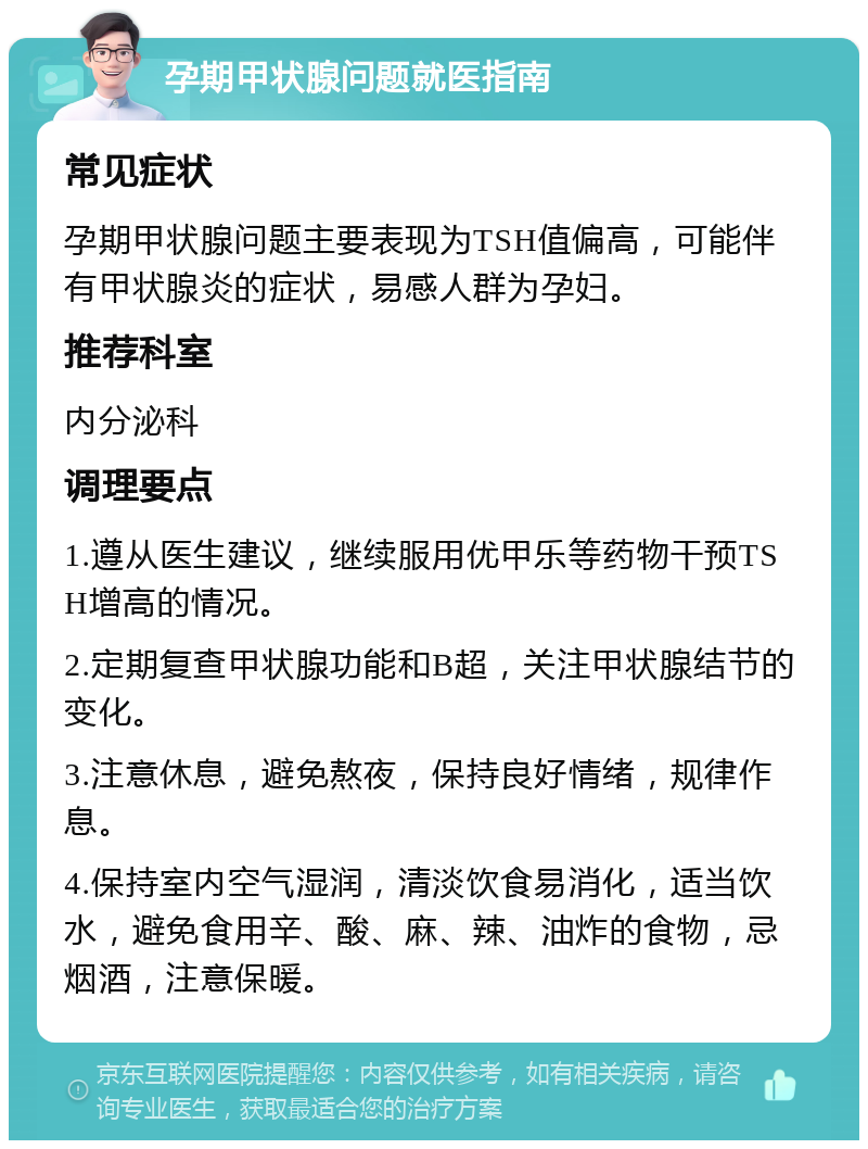 孕期甲状腺问题就医指南 常见症状 孕期甲状腺问题主要表现为TSH值偏高，可能伴有甲状腺炎的症状，易感人群为孕妇。 推荐科室 内分泌科 调理要点 1.遵从医生建议，继续服用优甲乐等药物干预TSH增高的情况。 2.定期复查甲状腺功能和B超，关注甲状腺结节的变化。 3.注意休息，避免熬夜，保持良好情绪，规律作息。 4.保持室内空气湿润，清淡饮食易消化，适当饮水，避免食用辛、酸、麻、辣、油炸的食物，忌烟酒，注意保暖。