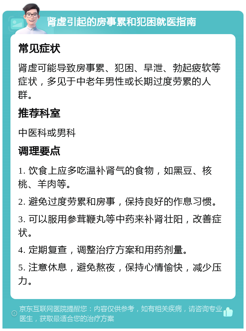 肾虚引起的房事累和犯困就医指南 常见症状 肾虚可能导致房事累、犯困、早泄、勃起疲软等症状，多见于中老年男性或长期过度劳累的人群。 推荐科室 中医科或男科 调理要点 1. 饮食上应多吃温补肾气的食物，如黑豆、核桃、羊肉等。 2. 避免过度劳累和房事，保持良好的作息习惯。 3. 可以服用参茸鞭丸等中药来补肾壮阳，改善症状。 4. 定期复查，调整治疗方案和用药剂量。 5. 注意休息，避免熬夜，保持心情愉快，减少压力。