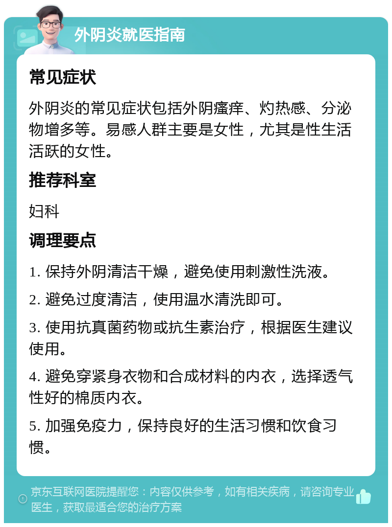 外阴炎就医指南 常见症状 外阴炎的常见症状包括外阴瘙痒、灼热感、分泌物增多等。易感人群主要是女性，尤其是性生活活跃的女性。 推荐科室 妇科 调理要点 1. 保持外阴清洁干燥，避免使用刺激性洗液。 2. 避免过度清洁，使用温水清洗即可。 3. 使用抗真菌药物或抗生素治疗，根据医生建议使用。 4. 避免穿紧身衣物和合成材料的内衣，选择透气性好的棉质内衣。 5. 加强免疫力，保持良好的生活习惯和饮食习惯。