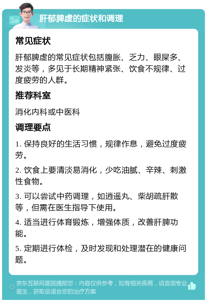 肝郁脾虚的症状和调理 常见症状 肝郁脾虚的常见症状包括腹胀、乏力、眼屎多、发炎等，多见于长期精神紧张、饮食不规律、过度疲劳的人群。 推荐科室 消化内科或中医科 调理要点 1. 保持良好的生活习惯，规律作息，避免过度疲劳。 2. 饮食上要清淡易消化，少吃油腻、辛辣、刺激性食物。 3. 可以尝试中药调理，如逍遥丸、柴胡疏肝散等，但需在医生指导下使用。 4. 适当进行体育锻炼，增强体质，改善肝脾功能。 5. 定期进行体检，及时发现和处理潜在的健康问题。