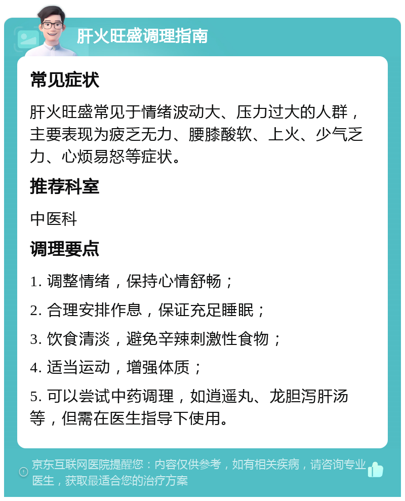 肝火旺盛调理指南 常见症状 肝火旺盛常见于情绪波动大、压力过大的人群，主要表现为疲乏无力、腰膝酸软、上火、少气乏力、心烦易怒等症状。 推荐科室 中医科 调理要点 1. 调整情绪，保持心情舒畅； 2. 合理安排作息，保证充足睡眠； 3. 饮食清淡，避免辛辣刺激性食物； 4. 适当运动，增强体质； 5. 可以尝试中药调理，如逍遥丸、龙胆泻肝汤等，但需在医生指导下使用。