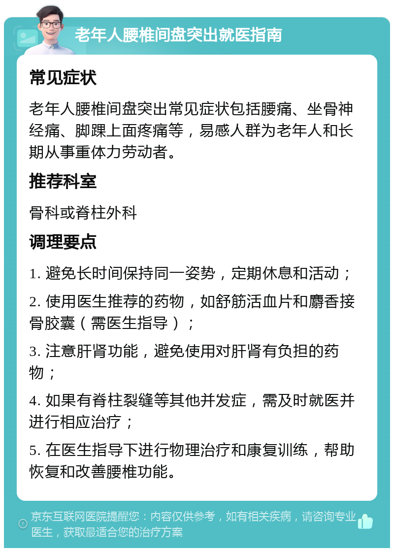 老年人腰椎间盘突出就医指南 常见症状 老年人腰椎间盘突出常见症状包括腰痛、坐骨神经痛、脚踝上面疼痛等，易感人群为老年人和长期从事重体力劳动者。 推荐科室 骨科或脊柱外科 调理要点 1. 避免长时间保持同一姿势，定期休息和活动； 2. 使用医生推荐的药物，如舒筋活血片和麝香接骨胶囊（需医生指导）； 3. 注意肝肾功能，避免使用对肝肾有负担的药物； 4. 如果有脊柱裂缝等其他并发症，需及时就医并进行相应治疗； 5. 在医生指导下进行物理治疗和康复训练，帮助恢复和改善腰椎功能。