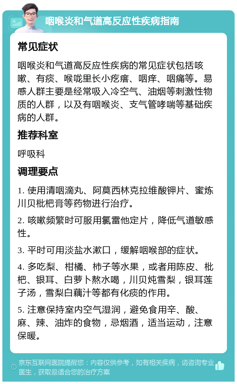 咽喉炎和气道高反应性疾病指南 常见症状 咽喉炎和气道高反应性疾病的常见症状包括咳嗽、有痰、喉咙里长小疙瘩、咽痒、咽痛等。易感人群主要是经常吸入冷空气、油烟等刺激性物质的人群，以及有咽喉炎、支气管哮喘等基础疾病的人群。 推荐科室 呼吸科 调理要点 1. 使用清咽滴丸、阿莫西林克拉维酸钾片、蜜炼川贝枇杷膏等药物进行治疗。 2. 咳嗽频繁时可服用氯雷他定片，降低气道敏感性。 3. 平时可用淡盐水漱口，缓解咽喉部的症状。 4. 多吃梨、柑橘、柿子等水果，或者用陈皮、枇杷、银耳、白萝卜熬水喝，川贝炖雪梨，银耳莲子汤，雪梨白藕汁等都有化痰的作用。 5. 注意保持室内空气湿润，避免食用辛、酸、麻、辣、油炸的食物，忌烟酒，适当运动，注意保暖。