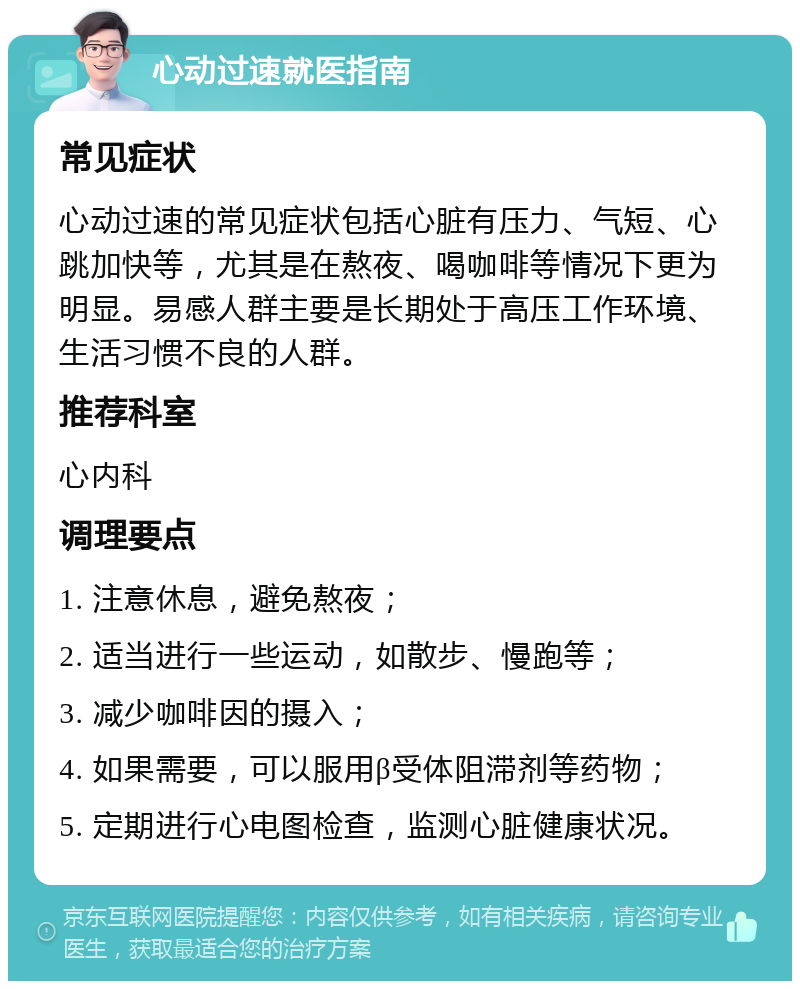 心动过速就医指南 常见症状 心动过速的常见症状包括心脏有压力、气短、心跳加快等，尤其是在熬夜、喝咖啡等情况下更为明显。易感人群主要是长期处于高压工作环境、生活习惯不良的人群。 推荐科室 心内科 调理要点 1. 注意休息，避免熬夜； 2. 适当进行一些运动，如散步、慢跑等； 3. 减少咖啡因的摄入； 4. 如果需要，可以服用β受体阻滞剂等药物； 5. 定期进行心电图检查，监测心脏健康状况。