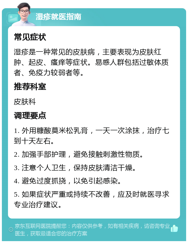 湿疹就医指南 常见症状 湿疹是一种常见的皮肤病，主要表现为皮肤红肿、起皮、瘙痒等症状。易感人群包括过敏体质者、免疫力较弱者等。 推荐科室 皮肤科 调理要点 1. 外用糠酸莫米松乳膏，一天一次涂抹，治疗七到十天左右。 2. 加强手部护理，避免接触刺激性物质。 3. 注意个人卫生，保持皮肤清洁干燥。 4. 避免过度抓挠，以免引起感染。 5. 如果症状严重或持续不改善，应及时就医寻求专业治疗建议。