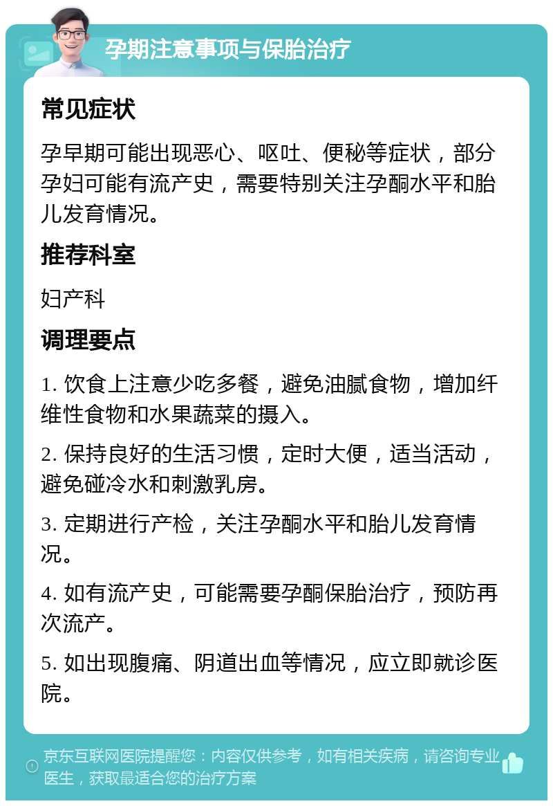 孕期注意事项与保胎治疗 常见症状 孕早期可能出现恶心、呕吐、便秘等症状，部分孕妇可能有流产史，需要特别关注孕酮水平和胎儿发育情况。 推荐科室 妇产科 调理要点 1. 饮食上注意少吃多餐，避免油腻食物，增加纤维性食物和水果蔬菜的摄入。 2. 保持良好的生活习惯，定时大便，适当活动，避免碰冷水和刺激乳房。 3. 定期进行产检，关注孕酮水平和胎儿发育情况。 4. 如有流产史，可能需要孕酮保胎治疗，预防再次流产。 5. 如出现腹痛、阴道出血等情况，应立即就诊医院。