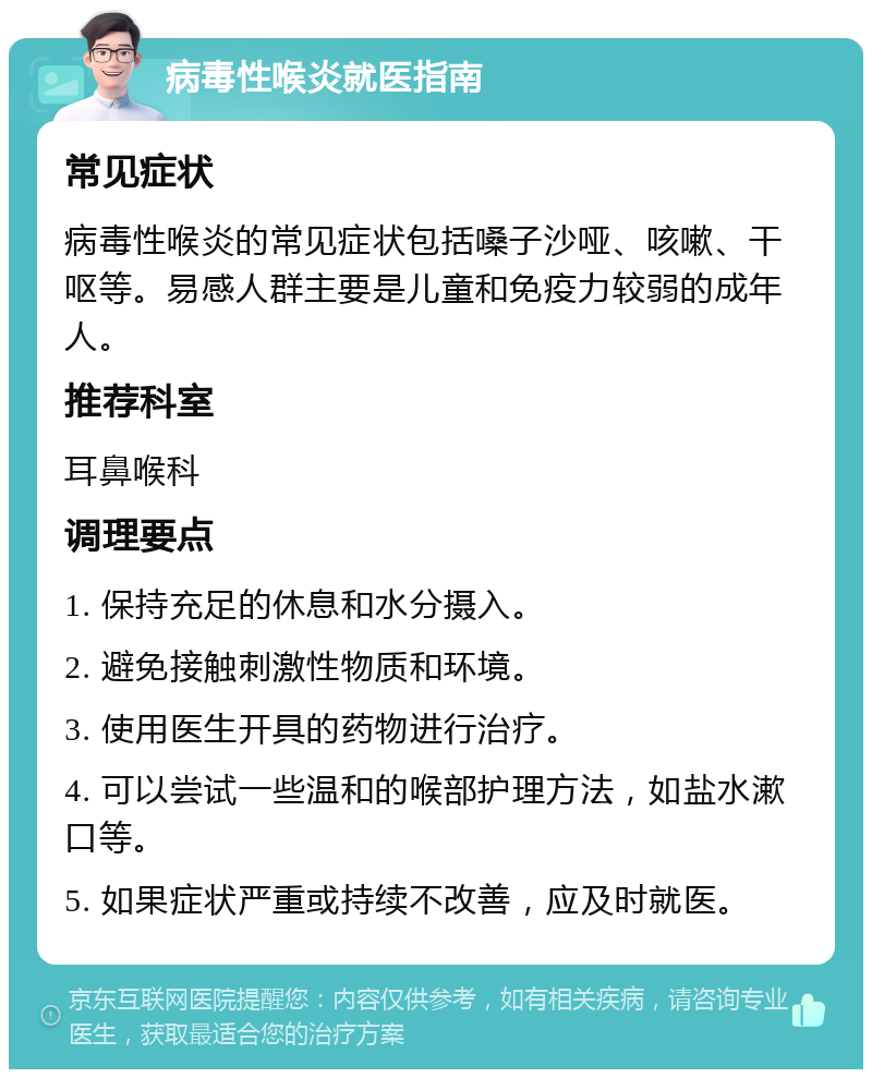 病毒性喉炎就医指南 常见症状 病毒性喉炎的常见症状包括嗓子沙哑、咳嗽、干呕等。易感人群主要是儿童和免疫力较弱的成年人。 推荐科室 耳鼻喉科 调理要点 1. 保持充足的休息和水分摄入。 2. 避免接触刺激性物质和环境。 3. 使用医生开具的药物进行治疗。 4. 可以尝试一些温和的喉部护理方法，如盐水漱口等。 5. 如果症状严重或持续不改善，应及时就医。