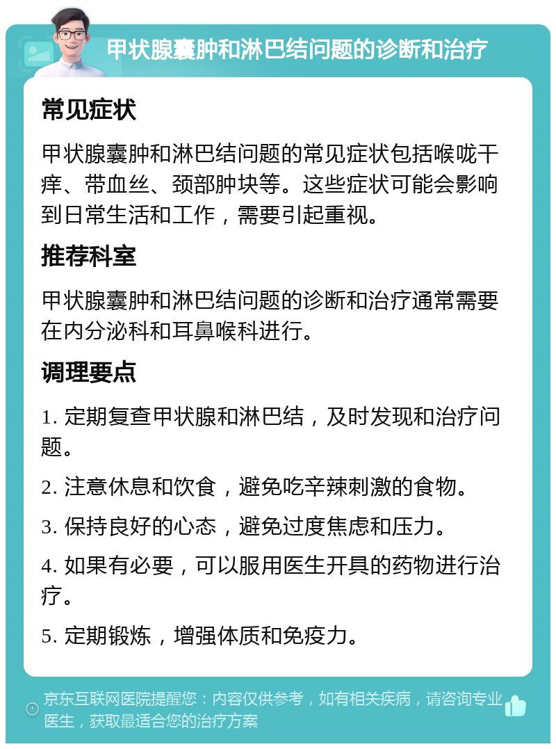 甲状腺囊肿和淋巴结问题的诊断和治疗 常见症状 甲状腺囊肿和淋巴结问题的常见症状包括喉咙干痒、带血丝、颈部肿块等。这些症状可能会影响到日常生活和工作，需要引起重视。 推荐科室 甲状腺囊肿和淋巴结问题的诊断和治疗通常需要在内分泌科和耳鼻喉科进行。 调理要点 1. 定期复查甲状腺和淋巴结，及时发现和治疗问题。 2. 注意休息和饮食，避免吃辛辣刺激的食物。 3. 保持良好的心态，避免过度焦虑和压力。 4. 如果有必要，可以服用医生开具的药物进行治疗。 5. 定期锻炼，增强体质和免疫力。