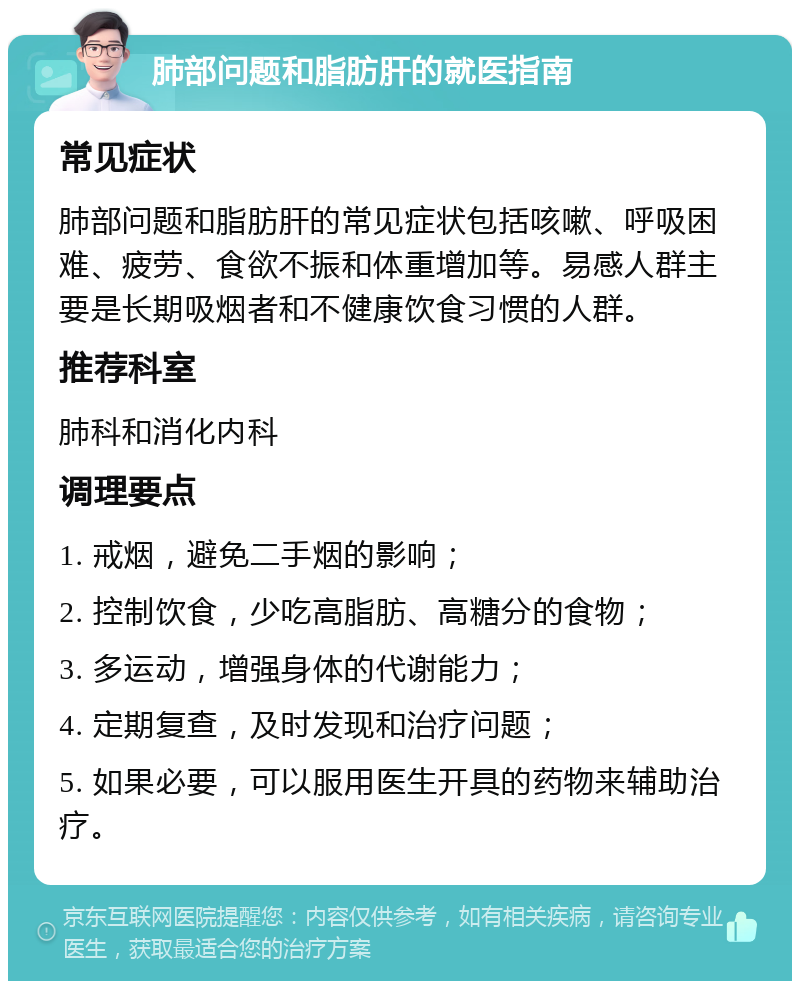 肺部问题和脂肪肝的就医指南 常见症状 肺部问题和脂肪肝的常见症状包括咳嗽、呼吸困难、疲劳、食欲不振和体重增加等。易感人群主要是长期吸烟者和不健康饮食习惯的人群。 推荐科室 肺科和消化内科 调理要点 1. 戒烟，避免二手烟的影响； 2. 控制饮食，少吃高脂肪、高糖分的食物； 3. 多运动，增强身体的代谢能力； 4. 定期复查，及时发现和治疗问题； 5. 如果必要，可以服用医生开具的药物来辅助治疗。