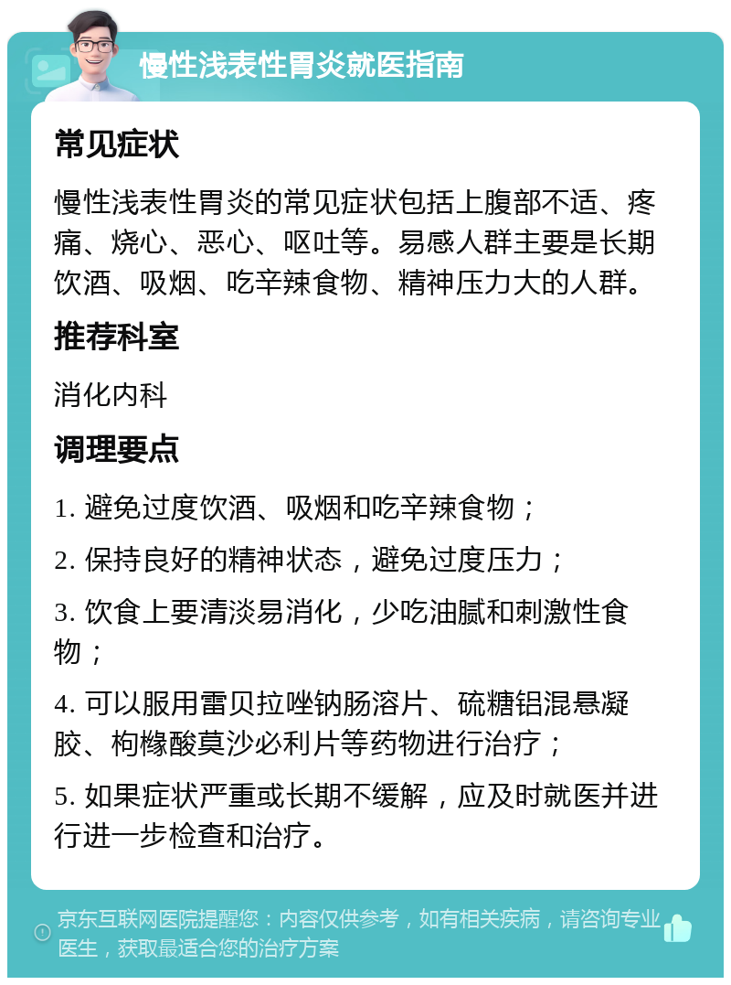 慢性浅表性胃炎就医指南 常见症状 慢性浅表性胃炎的常见症状包括上腹部不适、疼痛、烧心、恶心、呕吐等。易感人群主要是长期饮酒、吸烟、吃辛辣食物、精神压力大的人群。 推荐科室 消化内科 调理要点 1. 避免过度饮酒、吸烟和吃辛辣食物； 2. 保持良好的精神状态，避免过度压力； 3. 饮食上要清淡易消化，少吃油腻和刺激性食物； 4. 可以服用雷贝拉唑钠肠溶片、硫糖铝混悬凝胶、枸橼酸莫沙必利片等药物进行治疗； 5. 如果症状严重或长期不缓解，应及时就医并进行进一步检查和治疗。