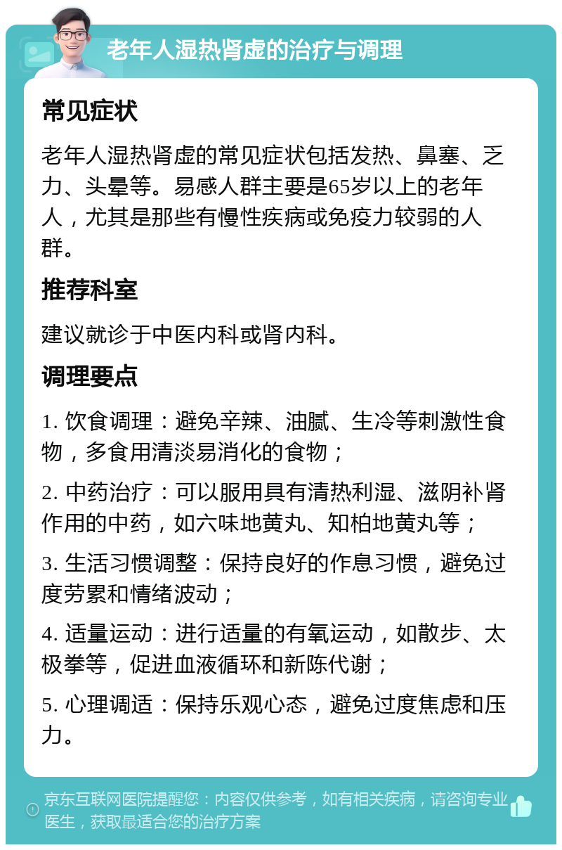 老年人湿热肾虚的治疗与调理 常见症状 老年人湿热肾虚的常见症状包括发热、鼻塞、乏力、头晕等。易感人群主要是65岁以上的老年人，尤其是那些有慢性疾病或免疫力较弱的人群。 推荐科室 建议就诊于中医内科或肾内科。 调理要点 1. 饮食调理：避免辛辣、油腻、生冷等刺激性食物，多食用清淡易消化的食物； 2. 中药治疗：可以服用具有清热利湿、滋阴补肾作用的中药，如六味地黄丸、知柏地黄丸等； 3. 生活习惯调整：保持良好的作息习惯，避免过度劳累和情绪波动； 4. 适量运动：进行适量的有氧运动，如散步、太极拳等，促进血液循环和新陈代谢； 5. 心理调适：保持乐观心态，避免过度焦虑和压力。