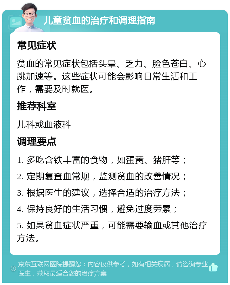 儿童贫血的治疗和调理指南 常见症状 贫血的常见症状包括头晕、乏力、脸色苍白、心跳加速等。这些症状可能会影响日常生活和工作，需要及时就医。 推荐科室 儿科或血液科 调理要点 1. 多吃含铁丰富的食物，如蛋黄、猪肝等； 2. 定期复查血常规，监测贫血的改善情况； 3. 根据医生的建议，选择合适的治疗方法； 4. 保持良好的生活习惯，避免过度劳累； 5. 如果贫血症状严重，可能需要输血或其他治疗方法。