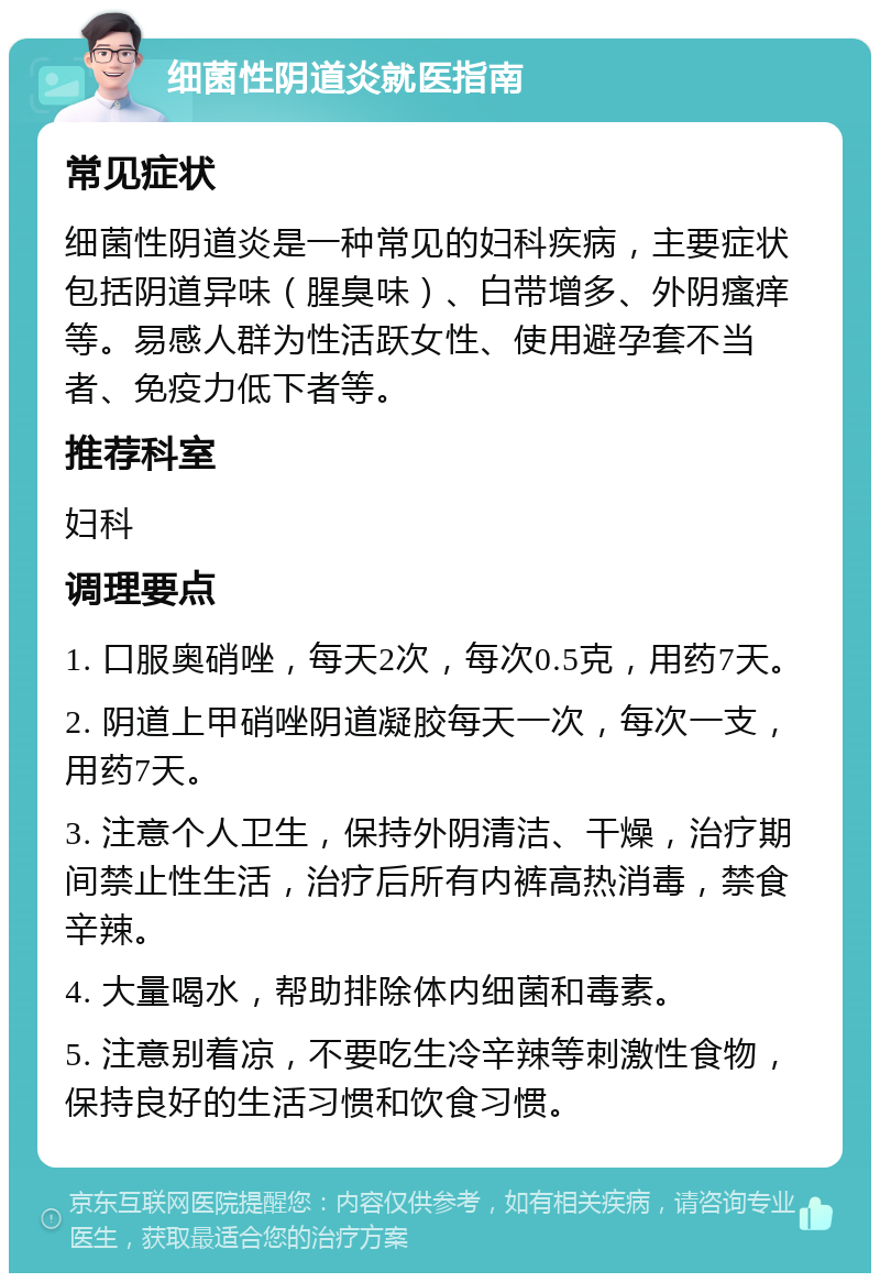 细菌性阴道炎就医指南 常见症状 细菌性阴道炎是一种常见的妇科疾病，主要症状包括阴道异味（腥臭味）、白带增多、外阴瘙痒等。易感人群为性活跃女性、使用避孕套不当者、免疫力低下者等。 推荐科室 妇科 调理要点 1. 口服奥硝唑，每天2次，每次0.5克，用药7天。 2. 阴道上甲硝唑阴道凝胶每天一次，每次一支，用药7天。 3. 注意个人卫生，保持外阴清洁、干燥，治疗期间禁止性生活，治疗后所有内裤高热消毒，禁食辛辣。 4. 大量喝水，帮助排除体内细菌和毒素。 5. 注意别着凉，不要吃生冷辛辣等刺激性食物，保持良好的生活习惯和饮食习惯。