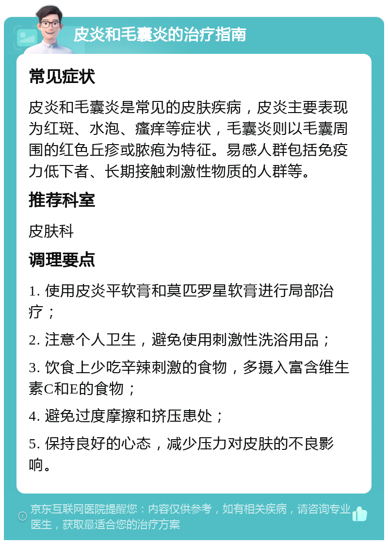 皮炎和毛囊炎的治疗指南 常见症状 皮炎和毛囊炎是常见的皮肤疾病，皮炎主要表现为红斑、水泡、瘙痒等症状，毛囊炎则以毛囊周围的红色丘疹或脓疱为特征。易感人群包括免疫力低下者、长期接触刺激性物质的人群等。 推荐科室 皮肤科 调理要点 1. 使用皮炎平软膏和莫匹罗星软膏进行局部治疗； 2. 注意个人卫生，避免使用刺激性洗浴用品； 3. 饮食上少吃辛辣刺激的食物，多摄入富含维生素C和E的食物； 4. 避免过度摩擦和挤压患处； 5. 保持良好的心态，减少压力对皮肤的不良影响。