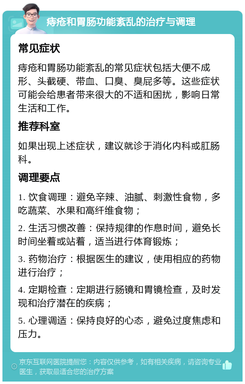 痔疮和胃肠功能紊乱的治疗与调理 常见症状 痔疮和胃肠功能紊乱的常见症状包括大便不成形、头截硬、带血、口臭、臭屁多等。这些症状可能会给患者带来很大的不适和困扰，影响日常生活和工作。 推荐科室 如果出现上述症状，建议就诊于消化内科或肛肠科。 调理要点 1. 饮食调理：避免辛辣、油腻、刺激性食物，多吃蔬菜、水果和高纤维食物； 2. 生活习惯改善：保持规律的作息时间，避免长时间坐着或站着，适当进行体育锻炼； 3. 药物治疗：根据医生的建议，使用相应的药物进行治疗； 4. 定期检查：定期进行肠镜和胃镜检查，及时发现和治疗潜在的疾病； 5. 心理调适：保持良好的心态，避免过度焦虑和压力。