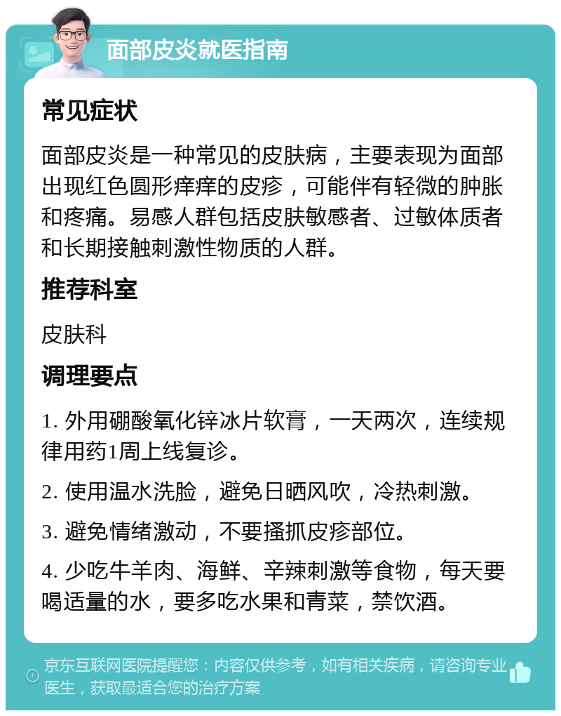 面部皮炎就医指南 常见症状 面部皮炎是一种常见的皮肤病，主要表现为面部出现红色圆形痒痒的皮疹，可能伴有轻微的肿胀和疼痛。易感人群包括皮肤敏感者、过敏体质者和长期接触刺激性物质的人群。 推荐科室 皮肤科 调理要点 1. 外用硼酸氧化锌冰片软膏，一天两次，连续规律用药1周上线复诊。 2. 使用温水洗脸，避免日晒风吹，冷热刺激。 3. 避免情绪激动，不要搔抓皮疹部位。 4. 少吃牛羊肉、海鲜、辛辣刺激等食物，每天要喝适量的水，要多吃水果和青菜，禁饮酒。