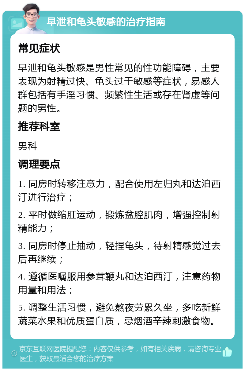 早泄和龟头敏感的治疗指南 常见症状 早泄和龟头敏感是男性常见的性功能障碍，主要表现为射精过快、龟头过于敏感等症状，易感人群包括有手淫习惯、频繁性生活或存在肾虚等问题的男性。 推荐科室 男科 调理要点 1. 同房时转移注意力，配合使用左归丸和达泊西汀进行治疗； 2. 平时做缩肛运动，锻炼盆腔肌肉，增强控制射精能力； 3. 同房时停止抽动，轻捏龟头，待射精感觉过去后再继续； 4. 遵循医嘱服用参茸鞭丸和达泊西汀，注意药物用量和用法； 5. 调整生活习惯，避免熬夜劳累久坐，多吃新鲜蔬菜水果和优质蛋白质，忌烟酒辛辣刺激食物。