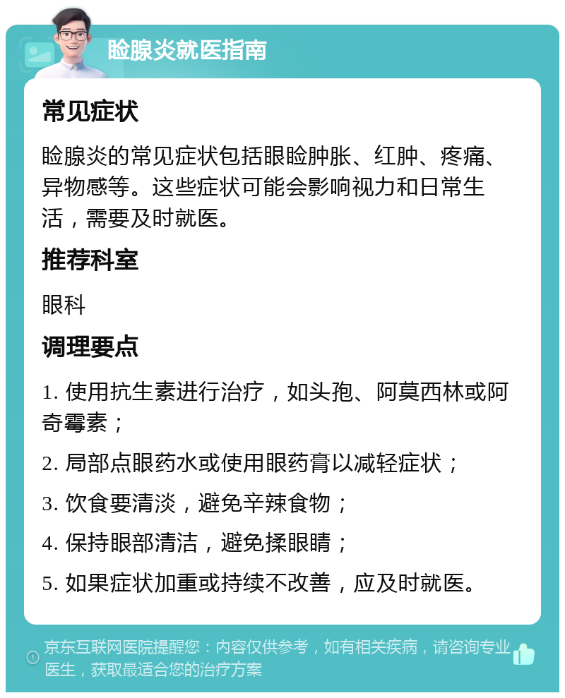 睑腺炎就医指南 常见症状 睑腺炎的常见症状包括眼睑肿胀、红肿、疼痛、异物感等。这些症状可能会影响视力和日常生活，需要及时就医。 推荐科室 眼科 调理要点 1. 使用抗生素进行治疗，如头孢、阿莫西林或阿奇霉素； 2. 局部点眼药水或使用眼药膏以减轻症状； 3. 饮食要清淡，避免辛辣食物； 4. 保持眼部清洁，避免揉眼睛； 5. 如果症状加重或持续不改善，应及时就医。