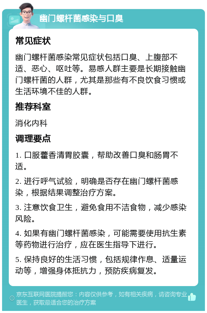 幽门螺杆菌感染与口臭 常见症状 幽门螺杆菌感染常见症状包括口臭、上腹部不适、恶心、呕吐等。易感人群主要是长期接触幽门螺杆菌的人群，尤其是那些有不良饮食习惯或生活环境不佳的人群。 推荐科室 消化内科 调理要点 1. 口服藿香清胃胶囊，帮助改善口臭和肠胃不适。 2. 进行呼气试验，明确是否存在幽门螺杆菌感染，根据结果调整治疗方案。 3. 注意饮食卫生，避免食用不洁食物，减少感染风险。 4. 如果有幽门螺杆菌感染，可能需要使用抗生素等药物进行治疗，应在医生指导下进行。 5. 保持良好的生活习惯，包括规律作息、适量运动等，增强身体抵抗力，预防疾病复发。