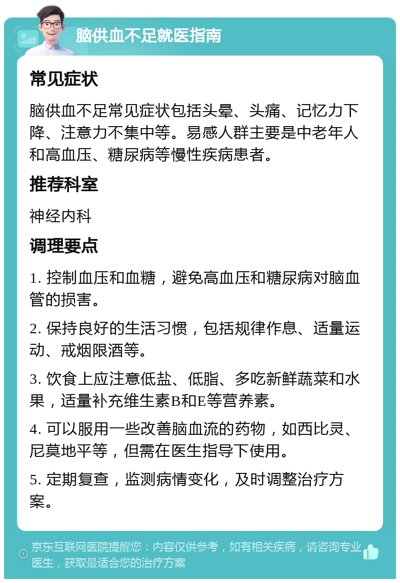 脑供血不足就医指南 常见症状 脑供血不足常见症状包括头晕、头痛、记忆力下降、注意力不集中等。易感人群主要是中老年人和高血压、糖尿病等慢性疾病患者。 推荐科室 神经内科 调理要点 1. 控制血压和血糖，避免高血压和糖尿病对脑血管的损害。 2. 保持良好的生活习惯，包括规律作息、适量运动、戒烟限酒等。 3. 饮食上应注意低盐、低脂、多吃新鲜蔬菜和水果，适量补充维生素B和E等营养素。 4. 可以服用一些改善脑血流的药物，如西比灵、尼莫地平等，但需在医生指导下使用。 5. 定期复查，监测病情变化，及时调整治疗方案。