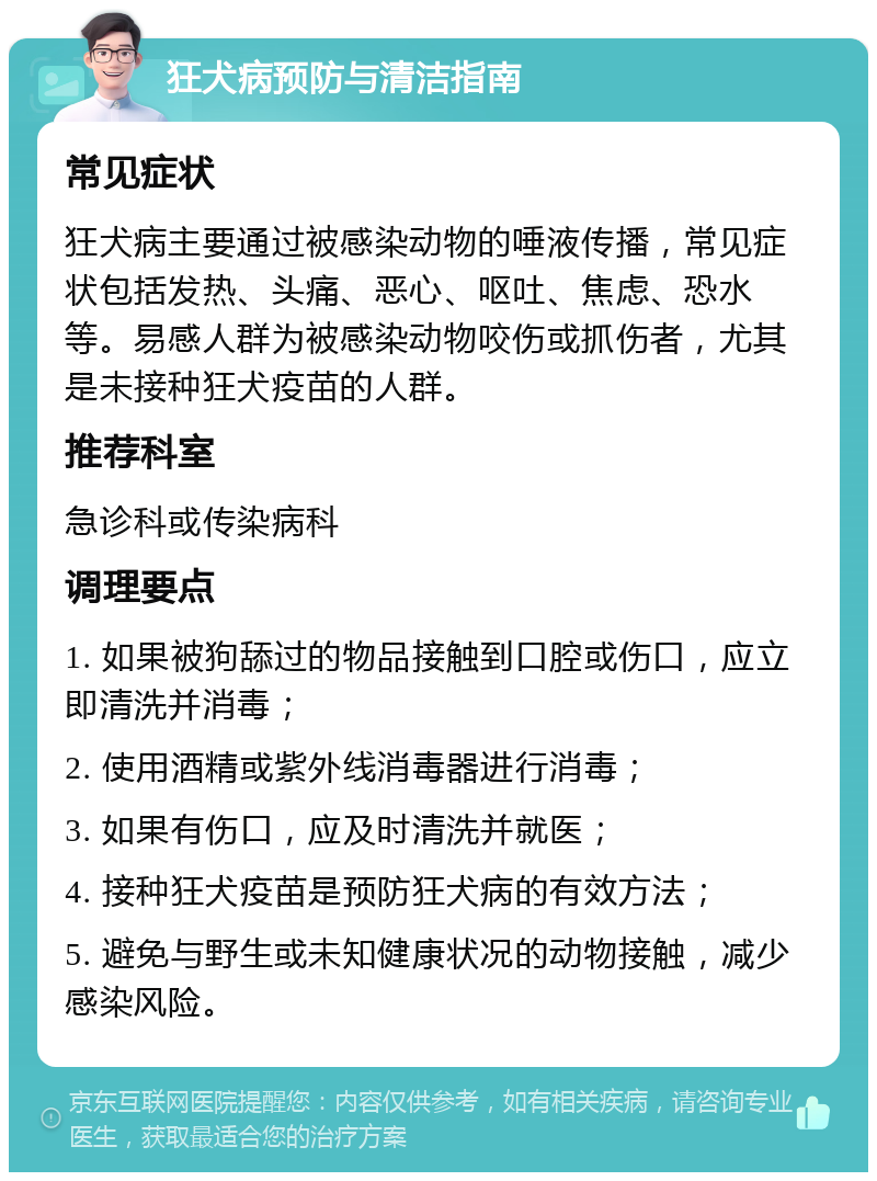 狂犬病预防与清洁指南 常见症状 狂犬病主要通过被感染动物的唾液传播，常见症状包括发热、头痛、恶心、呕吐、焦虑、恐水等。易感人群为被感染动物咬伤或抓伤者，尤其是未接种狂犬疫苗的人群。 推荐科室 急诊科或传染病科 调理要点 1. 如果被狗舔过的物品接触到口腔或伤口，应立即清洗并消毒； 2. 使用酒精或紫外线消毒器进行消毒； 3. 如果有伤口，应及时清洗并就医； 4. 接种狂犬疫苗是预防狂犬病的有效方法； 5. 避免与野生或未知健康状况的动物接触，减少感染风险。