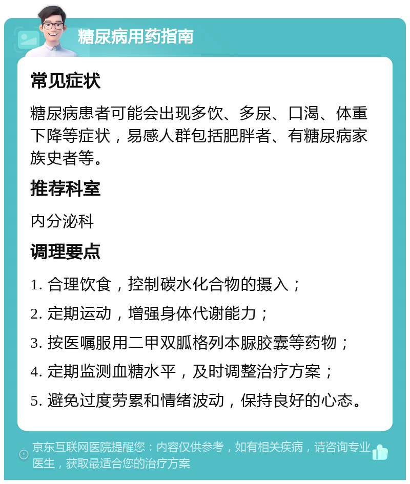 糖尿病用药指南 常见症状 糖尿病患者可能会出现多饮、多尿、口渴、体重下降等症状，易感人群包括肥胖者、有糖尿病家族史者等。 推荐科室 内分泌科 调理要点 1. 合理饮食，控制碳水化合物的摄入； 2. 定期运动，增强身体代谢能力； 3. 按医嘱服用二甲双胍格列本脲胶囊等药物； 4. 定期监测血糖水平，及时调整治疗方案； 5. 避免过度劳累和情绪波动，保持良好的心态。