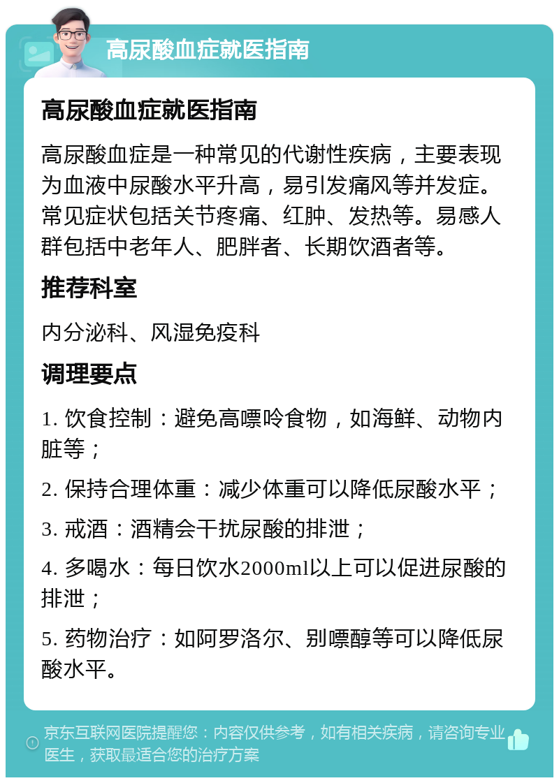 高尿酸血症就医指南 高尿酸血症就医指南 高尿酸血症是一种常见的代谢性疾病，主要表现为血液中尿酸水平升高，易引发痛风等并发症。常见症状包括关节疼痛、红肿、发热等。易感人群包括中老年人、肥胖者、长期饮酒者等。 推荐科室 内分泌科、风湿免疫科 调理要点 1. 饮食控制：避免高嘌呤食物，如海鲜、动物内脏等； 2. 保持合理体重：减少体重可以降低尿酸水平； 3. 戒酒：酒精会干扰尿酸的排泄； 4. 多喝水：每日饮水2000ml以上可以促进尿酸的排泄； 5. 药物治疗：如阿罗洛尔、别嘌醇等可以降低尿酸水平。