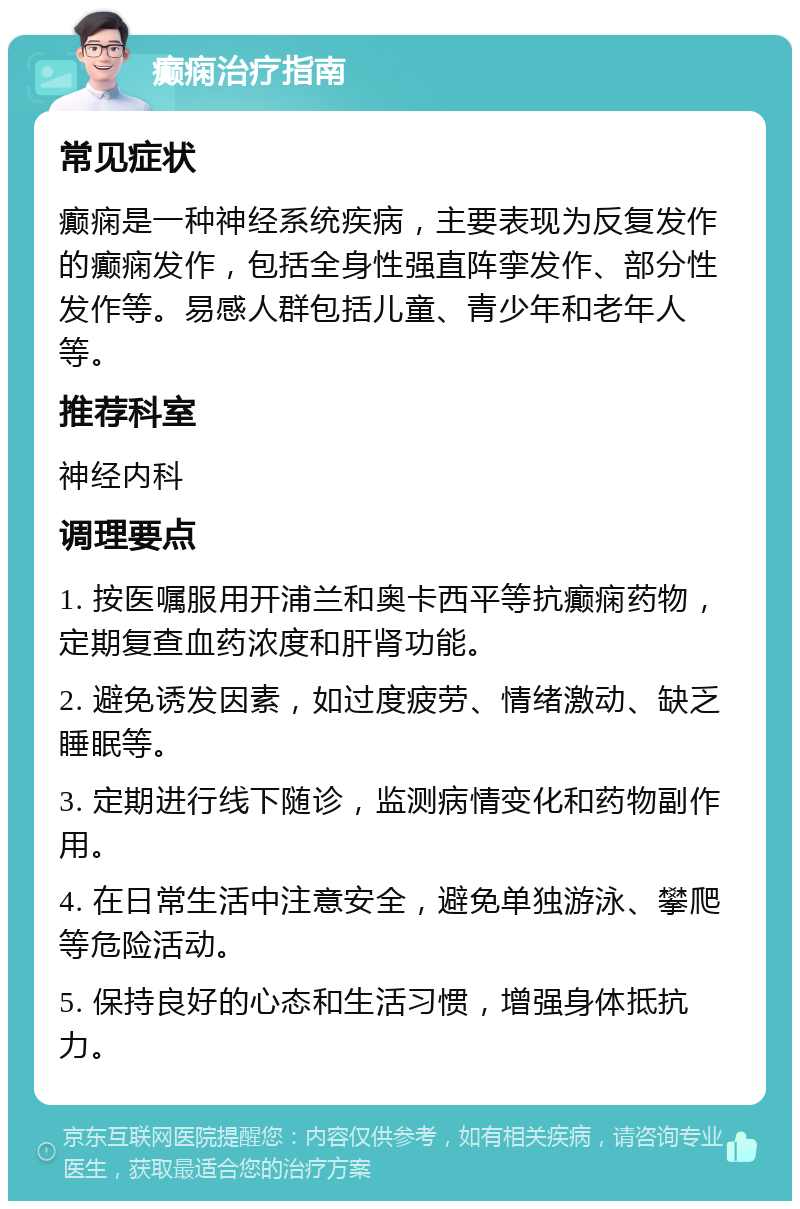 癫痫治疗指南 常见症状 癫痫是一种神经系统疾病，主要表现为反复发作的癫痫发作，包括全身性强直阵挛发作、部分性发作等。易感人群包括儿童、青少年和老年人等。 推荐科室 神经内科 调理要点 1. 按医嘱服用开浦兰和奥卡西平等抗癫痫药物，定期复查血药浓度和肝肾功能。 2. 避免诱发因素，如过度疲劳、情绪激动、缺乏睡眠等。 3. 定期进行线下随诊，监测病情变化和药物副作用。 4. 在日常生活中注意安全，避免单独游泳、攀爬等危险活动。 5. 保持良好的心态和生活习惯，增强身体抵抗力。