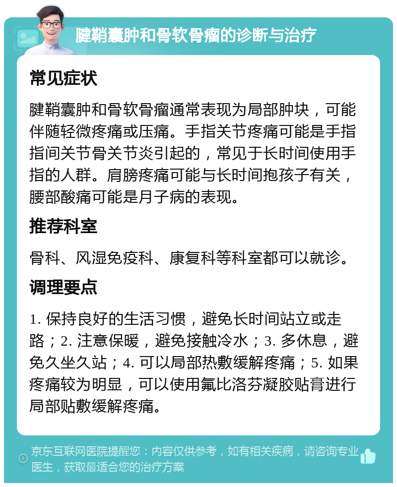 腱鞘囊肿和骨软骨瘤的诊断与治疗 常见症状 腱鞘囊肿和骨软骨瘤通常表现为局部肿块，可能伴随轻微疼痛或压痛。手指关节疼痛可能是手指指间关节骨关节炎引起的，常见于长时间使用手指的人群。肩膀疼痛可能与长时间抱孩子有关，腰部酸痛可能是月子病的表现。 推荐科室 骨科、风湿免疫科、康复科等科室都可以就诊。 调理要点 1. 保持良好的生活习惯，避免长时间站立或走路；2. 注意保暖，避免接触冷水；3. 多休息，避免久坐久站；4. 可以局部热敷缓解疼痛；5. 如果疼痛较为明显，可以使用氟比洛芬凝胶贴膏进行局部贴敷缓解疼痛。