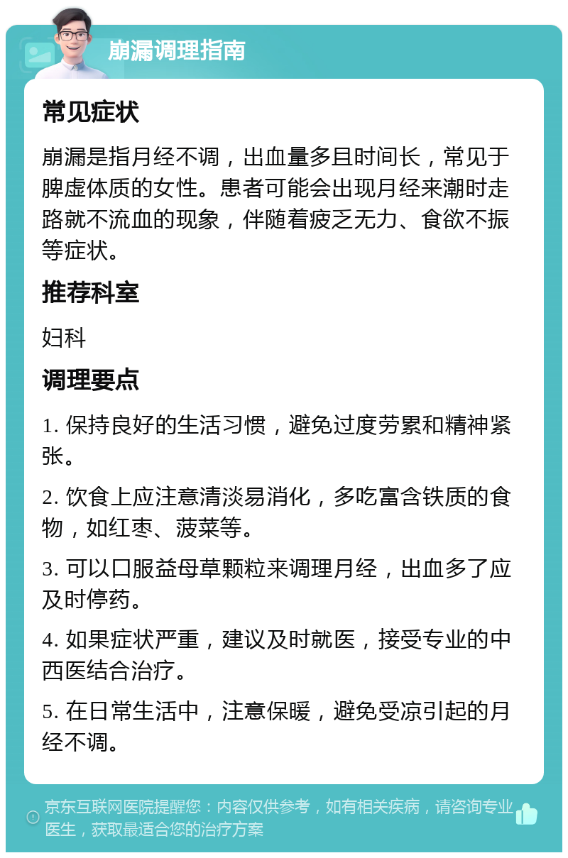 崩漏调理指南 常见症状 崩漏是指月经不调，出血量多且时间长，常见于脾虚体质的女性。患者可能会出现月经来潮时走路就不流血的现象，伴随着疲乏无力、食欲不振等症状。 推荐科室 妇科 调理要点 1. 保持良好的生活习惯，避免过度劳累和精神紧张。 2. 饮食上应注意清淡易消化，多吃富含铁质的食物，如红枣、菠菜等。 3. 可以口服益母草颗粒来调理月经，出血多了应及时停药。 4. 如果症状严重，建议及时就医，接受专业的中西医结合治疗。 5. 在日常生活中，注意保暖，避免受凉引起的月经不调。