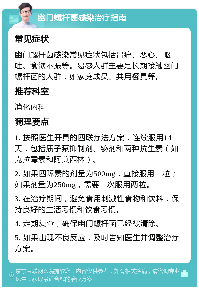 幽门螺杆菌感染治疗指南 常见症状 幽门螺杆菌感染常见症状包括胃痛、恶心、呕吐、食欲不振等。易感人群主要是长期接触幽门螺杆菌的人群，如家庭成员、共用餐具等。 推荐科室 消化内科 调理要点 1. 按照医生开具的四联疗法方案，连续服用14天，包括质子泵抑制剂、铋剂和两种抗生素（如克拉霉素和阿莫西林）。 2. 如果四环素的剂量为500mg，直接服用一粒；如果剂量为250mg，需要一次服用两粒。 3. 在治疗期间，避免食用刺激性食物和饮料，保持良好的生活习惯和饮食习惯。 4. 定期复查，确保幽门螺杆菌已经被清除。 5. 如果出现不良反应，及时告知医生并调整治疗方案。