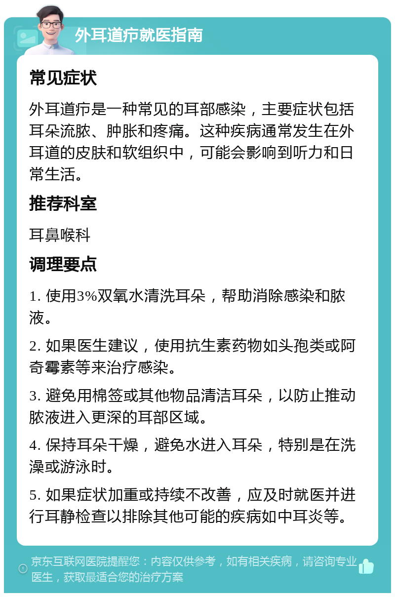 外耳道疖就医指南 常见症状 外耳道疖是一种常见的耳部感染，主要症状包括耳朵流脓、肿胀和疼痛。这种疾病通常发生在外耳道的皮肤和软组织中，可能会影响到听力和日常生活。 推荐科室 耳鼻喉科 调理要点 1. 使用3%双氧水清洗耳朵，帮助消除感染和脓液。 2. 如果医生建议，使用抗生素药物如头孢类或阿奇霉素等来治疗感染。 3. 避免用棉签或其他物品清洁耳朵，以防止推动脓液进入更深的耳部区域。 4. 保持耳朵干燥，避免水进入耳朵，特别是在洗澡或游泳时。 5. 如果症状加重或持续不改善，应及时就医并进行耳静检查以排除其他可能的疾病如中耳炎等。