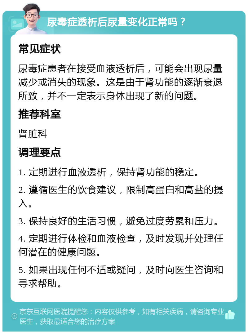 尿毒症透析后尿量变化正常吗？ 常见症状 尿毒症患者在接受血液透析后，可能会出现尿量减少或消失的现象。这是由于肾功能的逐渐衰退所致，并不一定表示身体出现了新的问题。 推荐科室 肾脏科 调理要点 1. 定期进行血液透析，保持肾功能的稳定。 2. 遵循医生的饮食建议，限制高蛋白和高盐的摄入。 3. 保持良好的生活习惯，避免过度劳累和压力。 4. 定期进行体检和血液检查，及时发现并处理任何潜在的健康问题。 5. 如果出现任何不适或疑问，及时向医生咨询和寻求帮助。