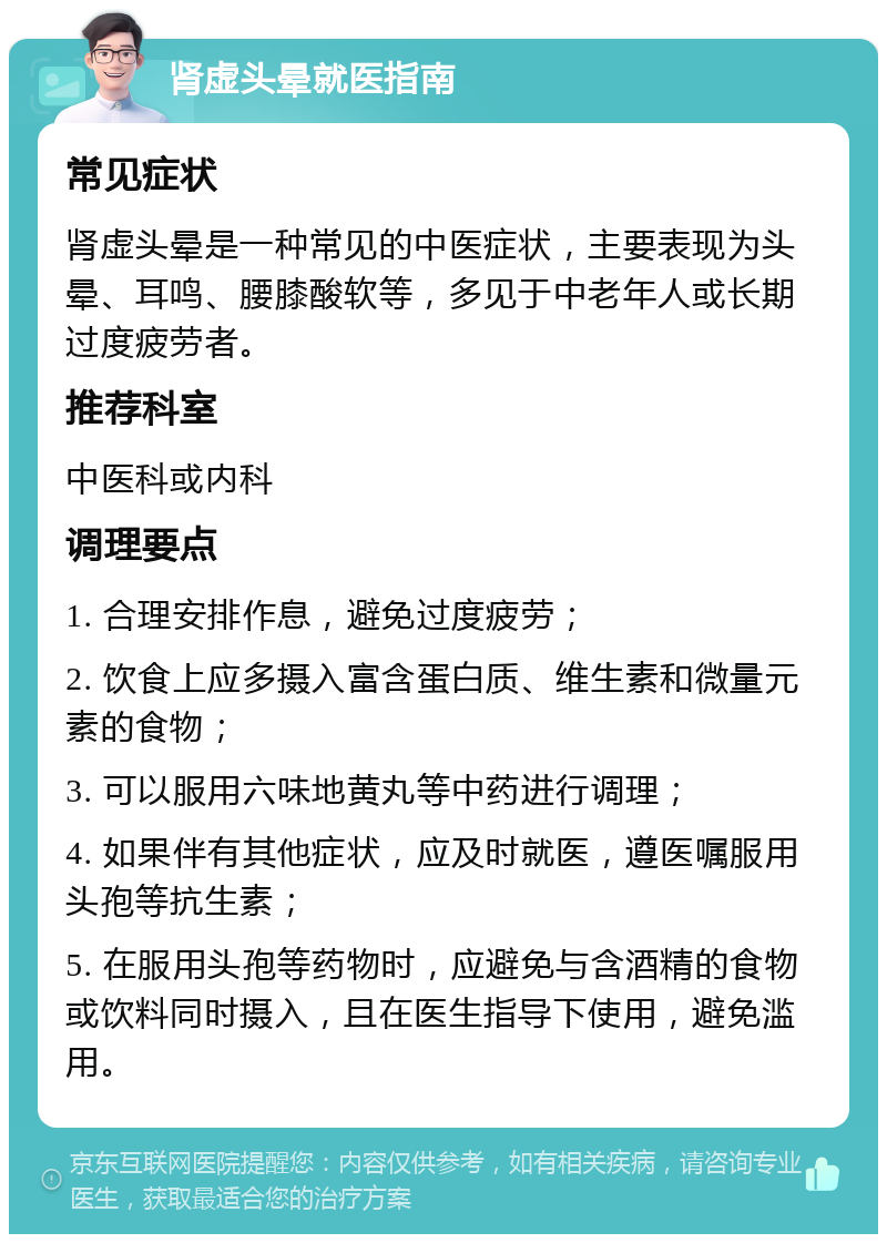 肾虚头晕就医指南 常见症状 肾虚头晕是一种常见的中医症状，主要表现为头晕、耳鸣、腰膝酸软等，多见于中老年人或长期过度疲劳者。 推荐科室 中医科或内科 调理要点 1. 合理安排作息，避免过度疲劳； 2. 饮食上应多摄入富含蛋白质、维生素和微量元素的食物； 3. 可以服用六味地黄丸等中药进行调理； 4. 如果伴有其他症状，应及时就医，遵医嘱服用头孢等抗生素； 5. 在服用头孢等药物时，应避免与含酒精的食物或饮料同时摄入，且在医生指导下使用，避免滥用。