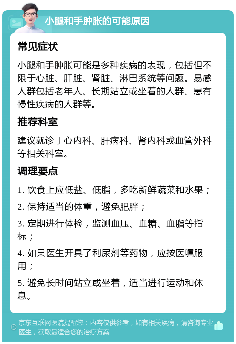 小腿和手肿胀的可能原因 常见症状 小腿和手肿胀可能是多种疾病的表现，包括但不限于心脏、肝脏、肾脏、淋巴系统等问题。易感人群包括老年人、长期站立或坐着的人群、患有慢性疾病的人群等。 推荐科室 建议就诊于心内科、肝病科、肾内科或血管外科等相关科室。 调理要点 1. 饮食上应低盐、低脂，多吃新鲜蔬菜和水果； 2. 保持适当的体重，避免肥胖； 3. 定期进行体检，监测血压、血糖、血脂等指标； 4. 如果医生开具了利尿剂等药物，应按医嘱服用； 5. 避免长时间站立或坐着，适当进行运动和休息。