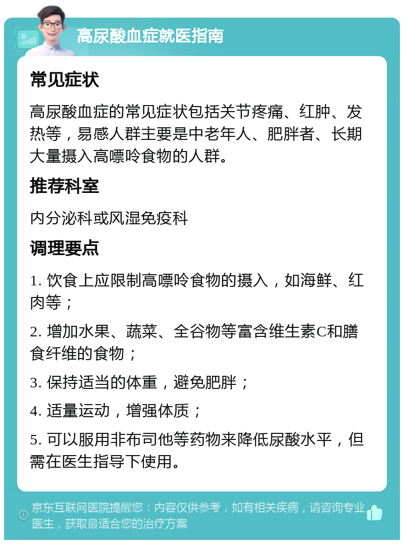 高尿酸血症就医指南 常见症状 高尿酸血症的常见症状包括关节疼痛、红肿、发热等，易感人群主要是中老年人、肥胖者、长期大量摄入高嘌呤食物的人群。 推荐科室 内分泌科或风湿免疫科 调理要点 1. 饮食上应限制高嘌呤食物的摄入，如海鲜、红肉等； 2. 增加水果、蔬菜、全谷物等富含维生素C和膳食纤维的食物； 3. 保持适当的体重，避免肥胖； 4. 适量运动，增强体质； 5. 可以服用非布司他等药物来降低尿酸水平，但需在医生指导下使用。