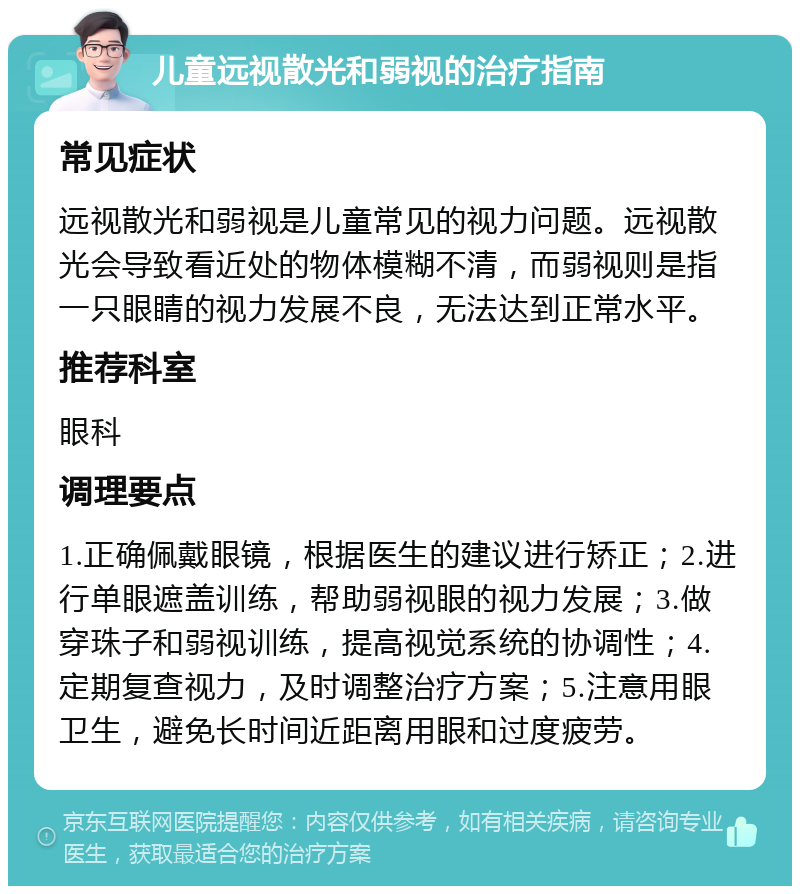 儿童远视散光和弱视的治疗指南 常见症状 远视散光和弱视是儿童常见的视力问题。远视散光会导致看近处的物体模糊不清，而弱视则是指一只眼睛的视力发展不良，无法达到正常水平。 推荐科室 眼科 调理要点 1.正确佩戴眼镜，根据医生的建议进行矫正；2.进行单眼遮盖训练，帮助弱视眼的视力发展；3.做穿珠子和弱视训练，提高视觉系统的协调性；4.定期复查视力，及时调整治疗方案；5.注意用眼卫生，避免长时间近距离用眼和过度疲劳。