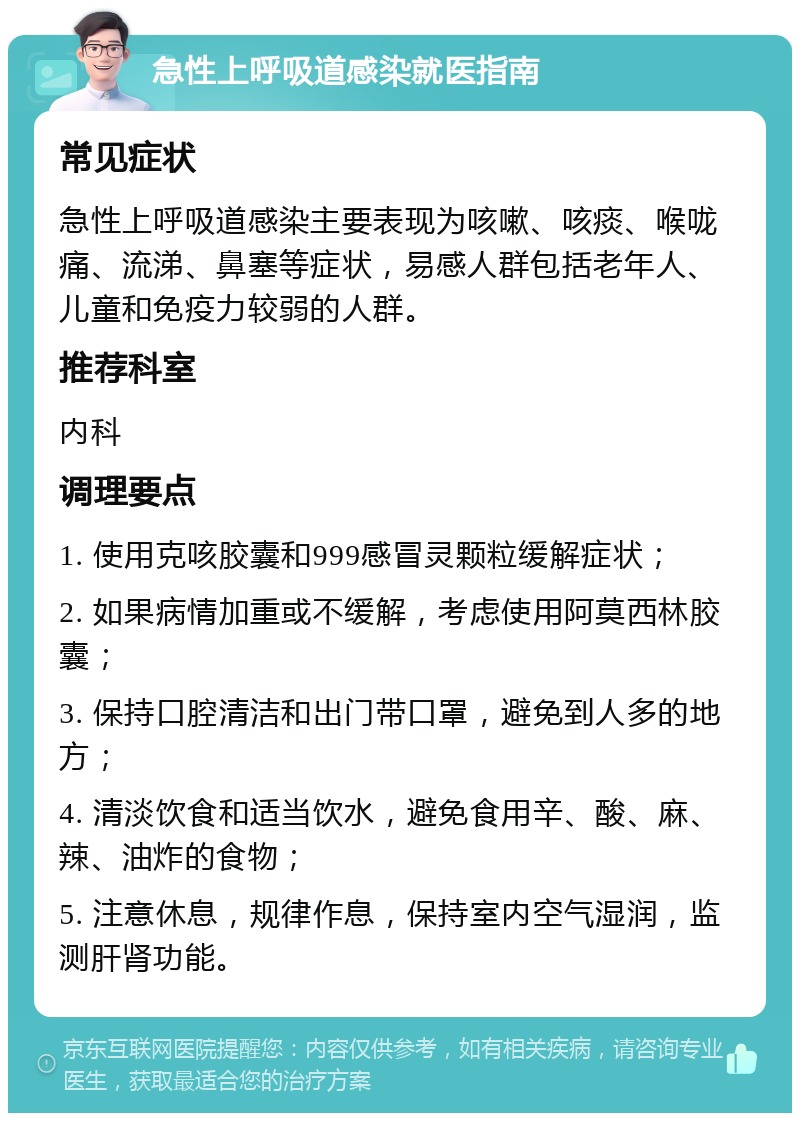 急性上呼吸道感染就医指南 常见症状 急性上呼吸道感染主要表现为咳嗽、咳痰、喉咙痛、流涕、鼻塞等症状，易感人群包括老年人、儿童和免疫力较弱的人群。 推荐科室 内科 调理要点 1. 使用克咳胶囊和999感冒灵颗粒缓解症状； 2. 如果病情加重或不缓解，考虑使用阿莫西林胶囊； 3. 保持口腔清洁和出门带口罩，避免到人多的地方； 4. 清淡饮食和适当饮水，避免食用辛、酸、麻、辣、油炸的食物； 5. 注意休息，规律作息，保持室内空气湿润，监测肝肾功能。